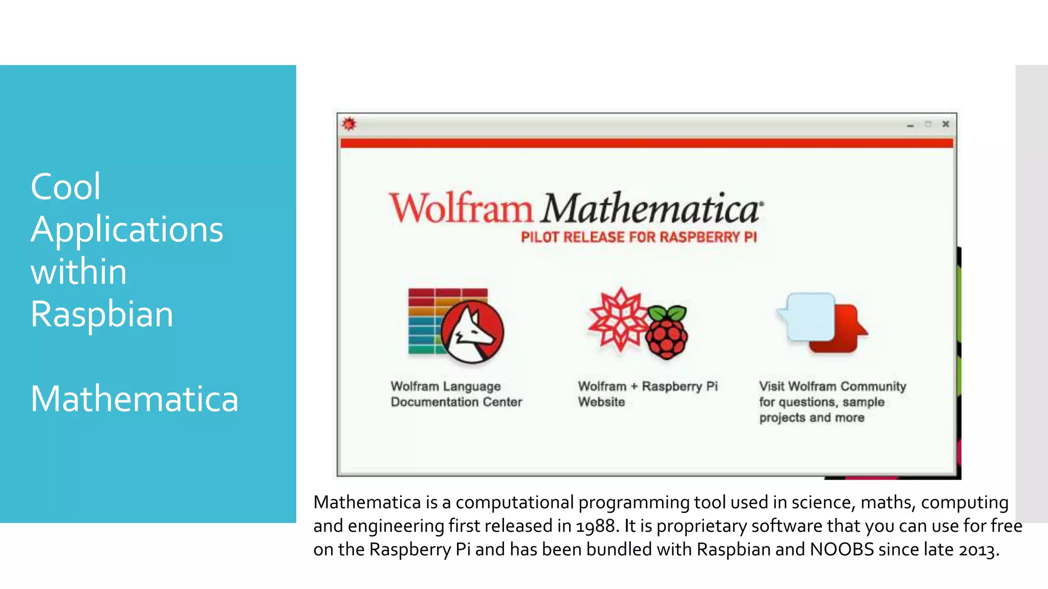 Cool
Applications
within
Raspbian
Mathematica
Mathematica is a computational programming tool used in science, maths, computing
and engineering first released in 1988. It is proprietary software that you can use for free
on the Raspberry Pi and has been bundled with Raspbian and NOOBS since late 2013.
 