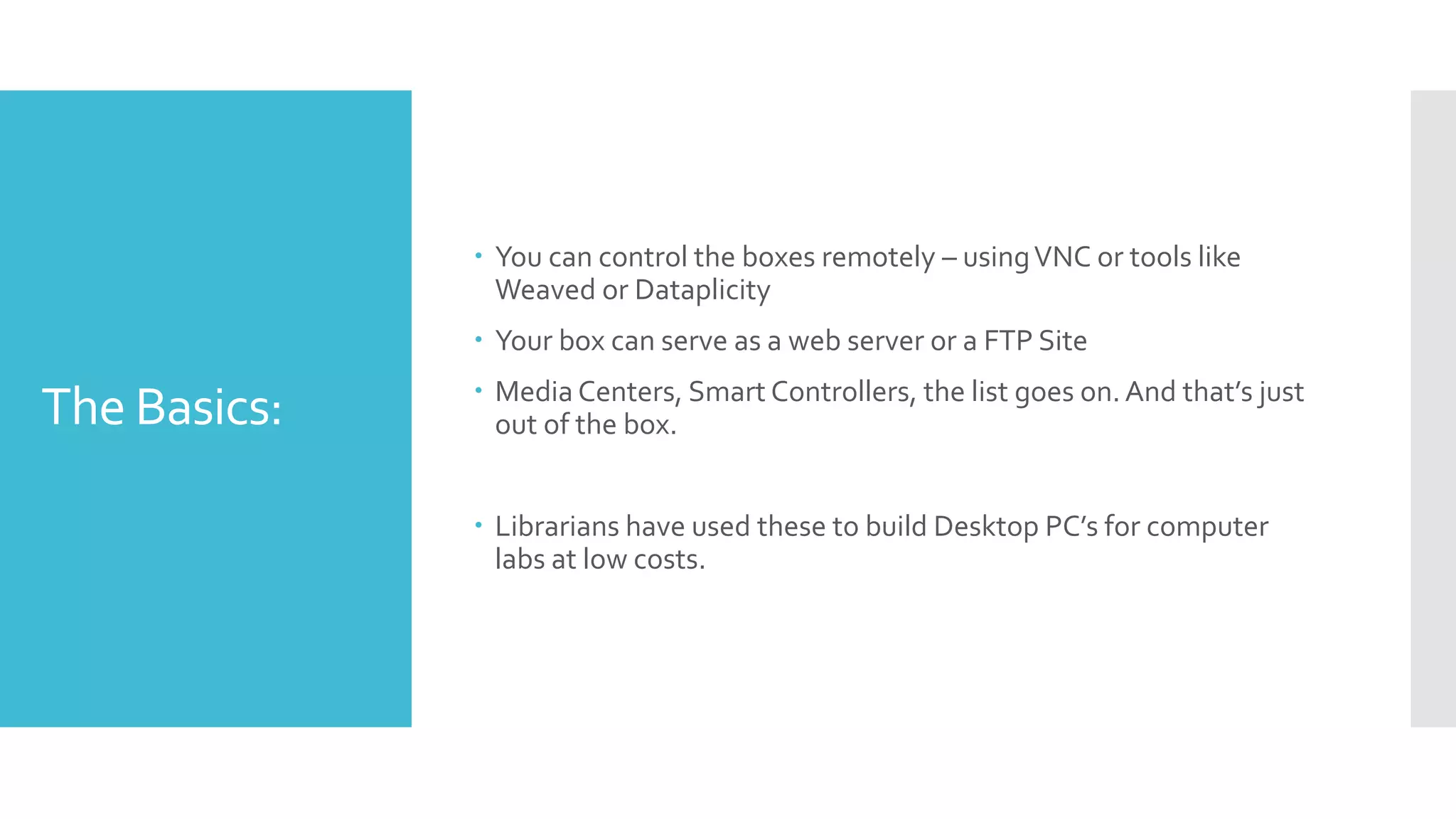 The Basics:
 You can control the boxes remotely – usingVNC or tools like
Weaved or Dataplicity
 Your box can serve as a web server or a FTP Site
 Media Centers, Smart Controllers, the list goes on.And that’s just
out of the box.
 Librarians have used these to build Desktop PC’s for computer
labs at low costs.
 