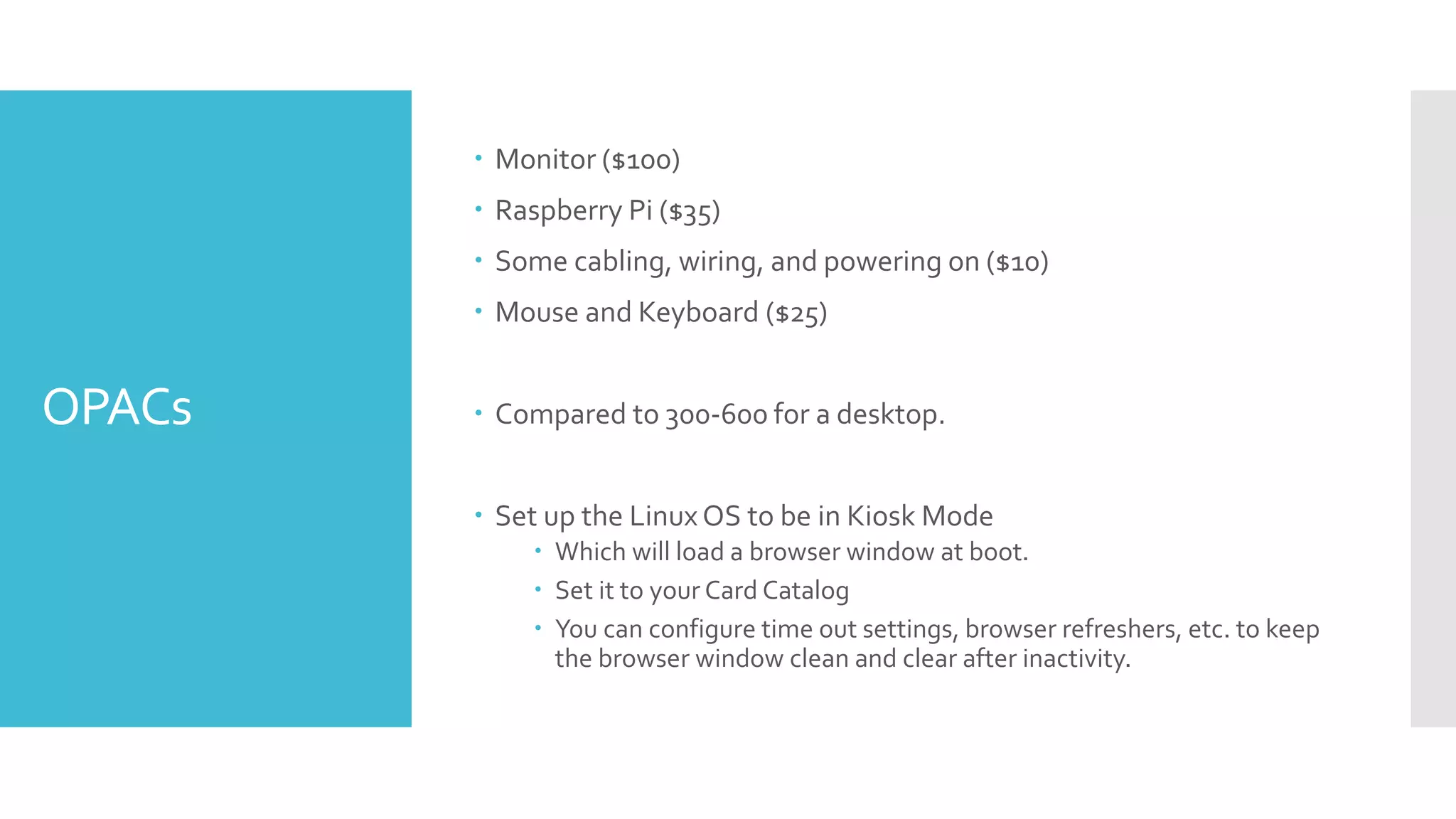 OPACs
 Monitor ($100)
 Raspberry Pi ($35)
 Some cabling, wiring, and powering on ($10)
 Mouse and Keyboard ($25)
 Compared to 300-600 for a desktop.
 Set up the LinuxOS to be in Kiosk Mode
 Which will load a browser window at boot.
 Set it to your Card Catalog
 You can configure time out settings, browser refreshers, etc. to keep
the browser window clean and clear after inactivity.
 