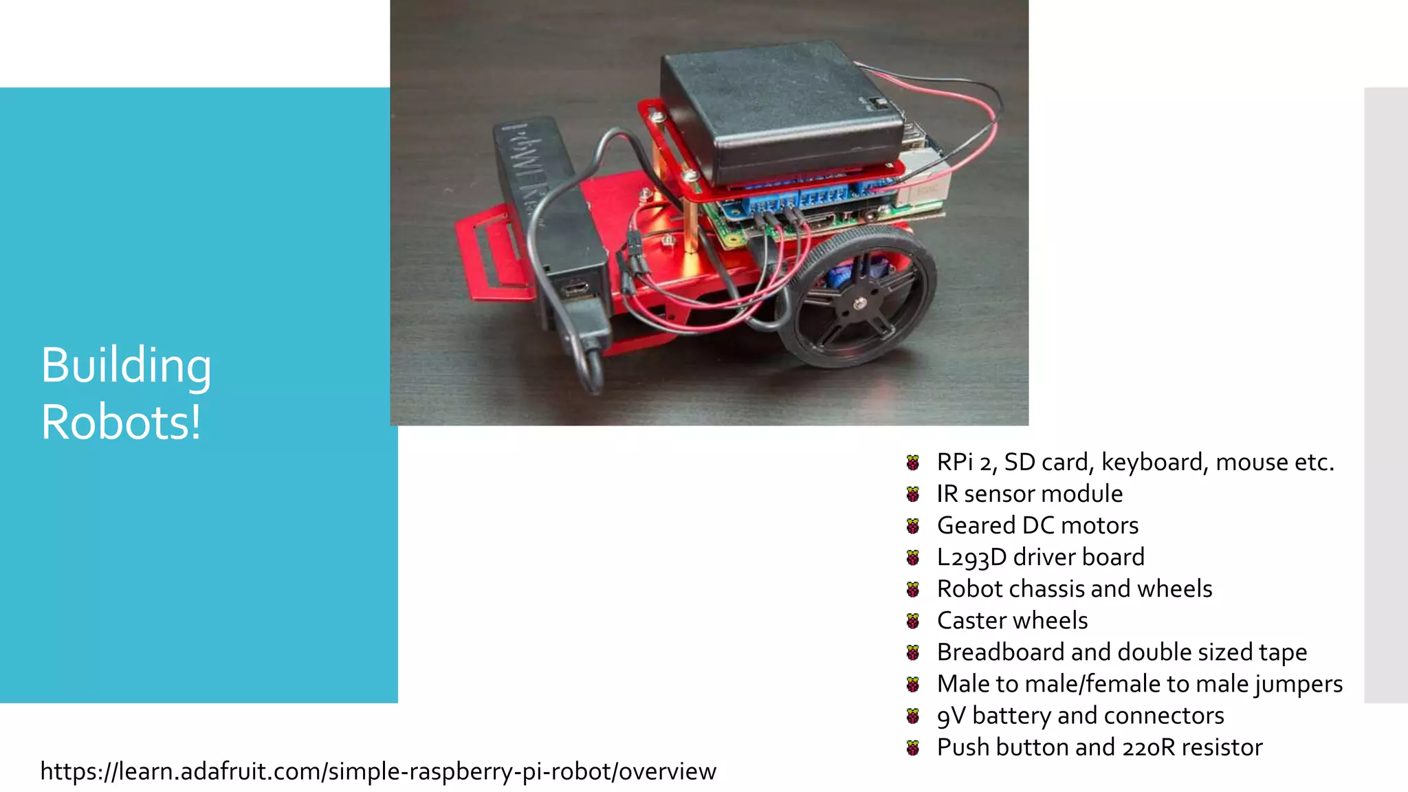 Building
Robots!
https://learn.adafruit.com/simple-raspberry-pi-robot/overview
RPi 2, SD card, keyboard, mouse etc.
IR sensor module
Geared DC motors
L293D driver board
Robot chassis and wheels
Caster wheels
Breadboard and double sized tape
Male to male/female to male jumpers
9V battery and connectors
Push button and 220R resistor
 