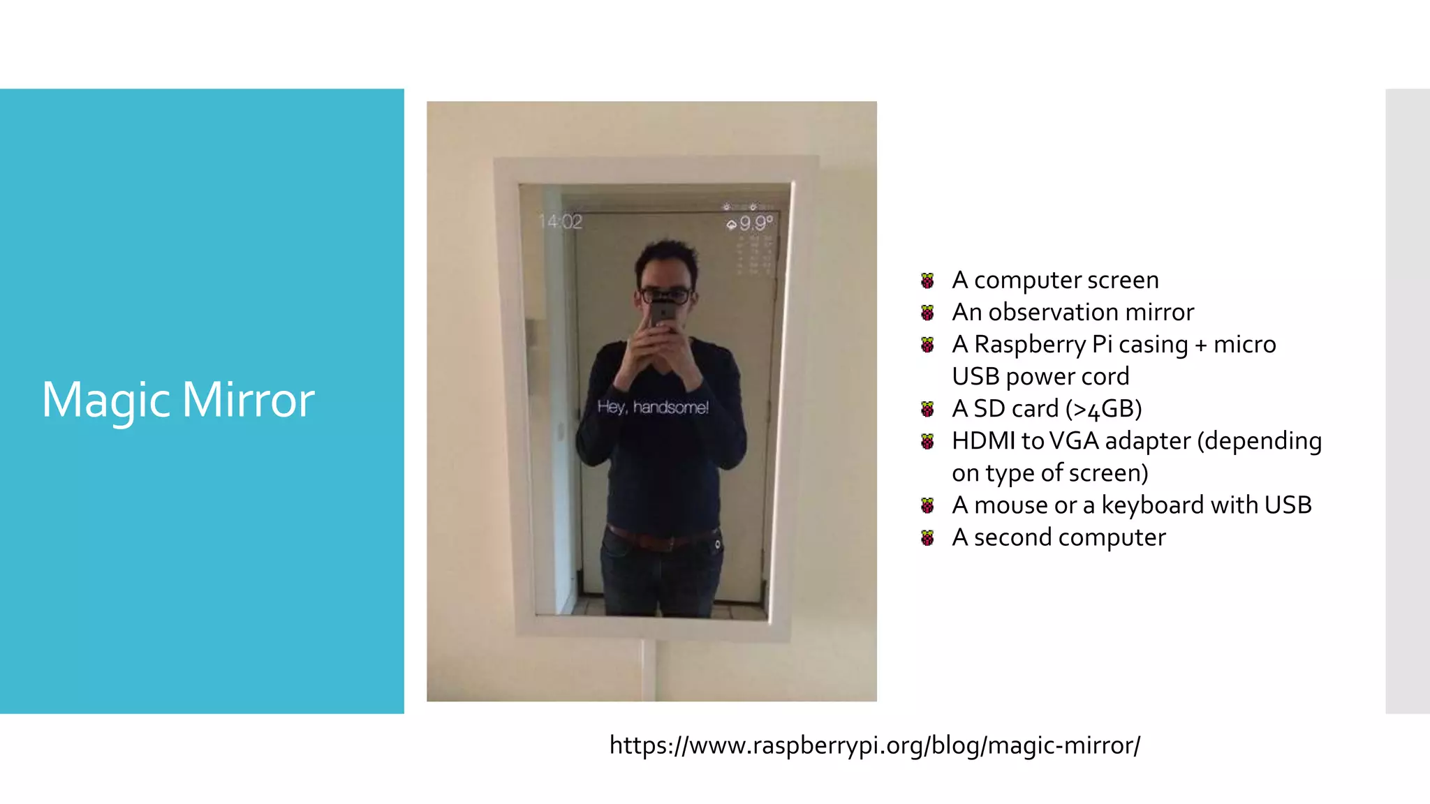 Magic Mirror
https://www.raspberrypi.org/blog/magic-mirror/
A computer screen
An observation mirror
A Raspberry Pi casing + micro
USB power cord
A SD card (>4GB)
HDMI toVGA adapter (depending
on type of screen)
A mouse or a keyboard with USB
A second computer
 