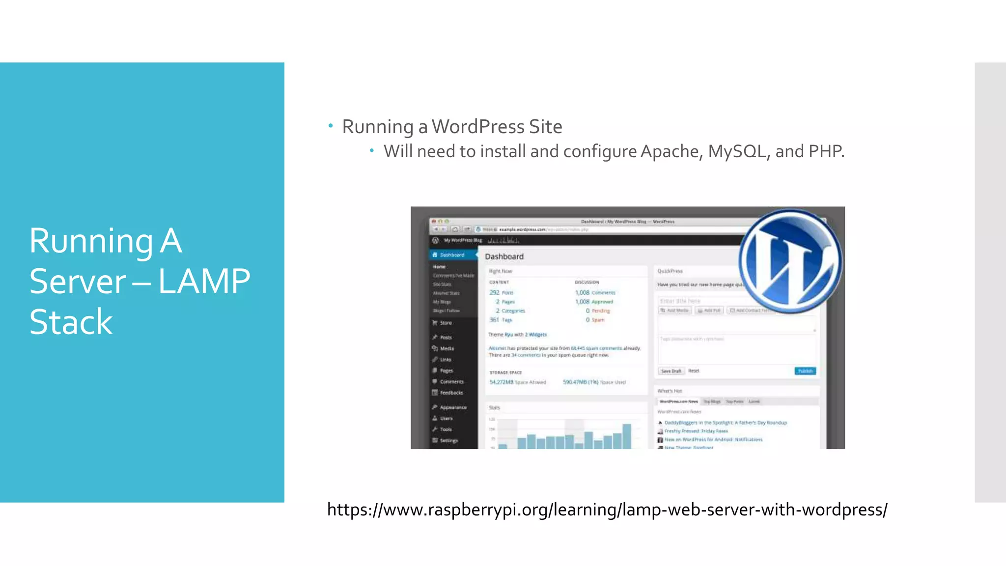 RunningA
Server – LAMP
Stack
 Running aWordPress Site
 Will need to install and configureApache, MySQL, and PHP.
https://www.raspberrypi.org/learning/lamp-web-server-with-wordpress/
 