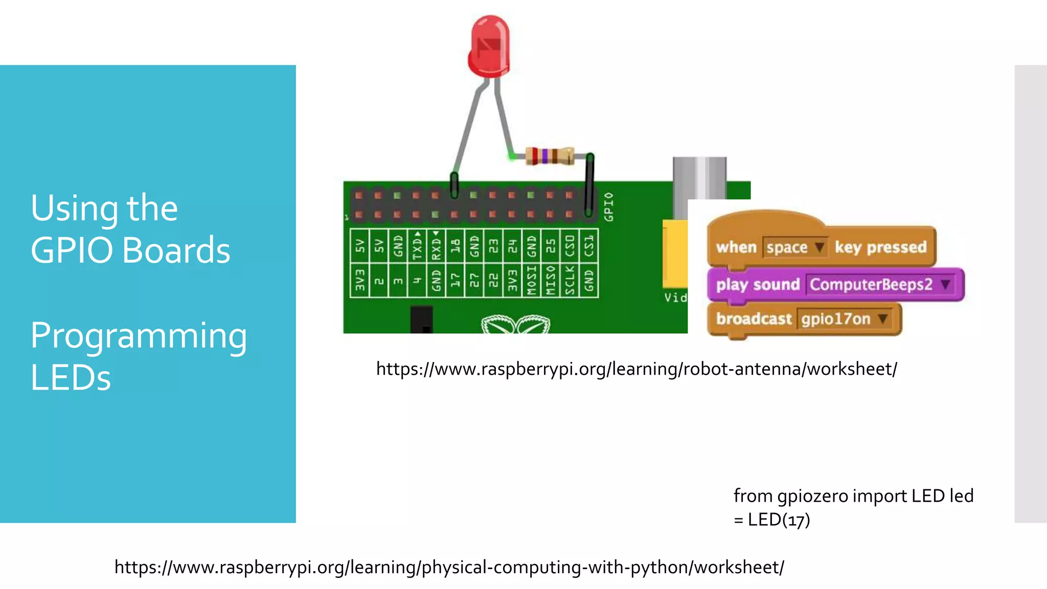 Using the
GPIO Boards
Programming
LEDs https://www.raspberrypi.org/learning/robot-antenna/worksheet/
from gpiozero import LED led
= LED(17)
https://www.raspberrypi.org/learning/physical-computing-with-python/worksheet/
 