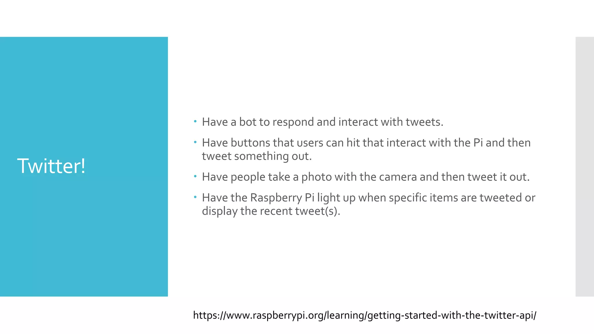 Twitter!
 Have a bot to respond and interact with tweets.
 Have buttons that users can hit that interact with the Pi and then
tweet something out.
 Have people take a photo with the camera and then tweet it out.
 Have the Raspberry Pi light up when specific items are tweeted or
display the recent tweet(s).
https://www.raspberrypi.org/learning/getting-started-with-the-twitter-api/
 
