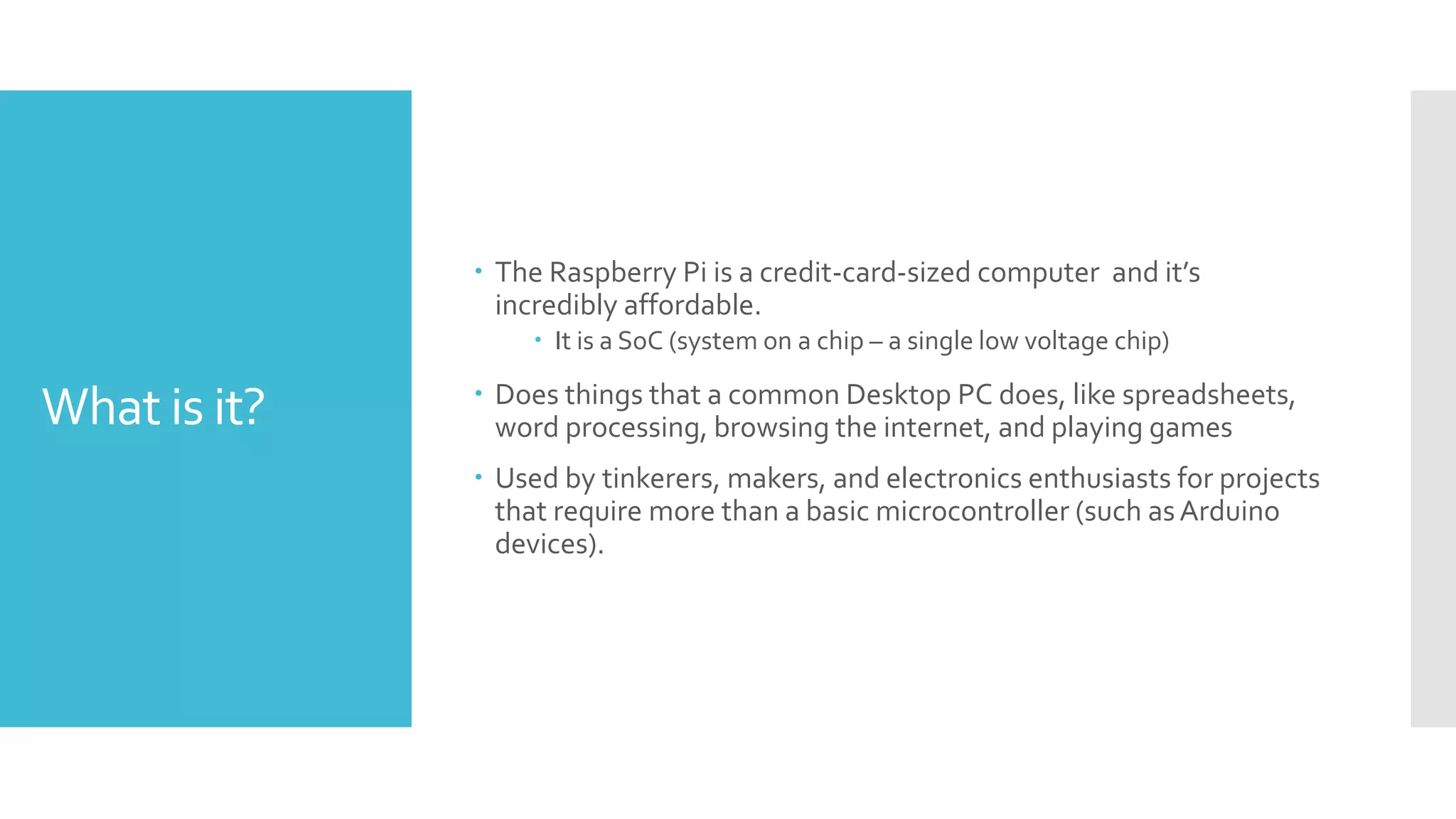 What is it?
 The Raspberry Pi is a credit-card-sized computer and it’s
incredibly affordable.
 It is a SoC (system on a chip – a single low voltage chip)
 Does things that a common Desktop PC does, like spreadsheets,
word processing, browsing the internet, and playing games
 Used by tinkerers, makers, and electronics enthusiasts for projects
that require more than a basic microcontroller (such asArduino
devices).
 