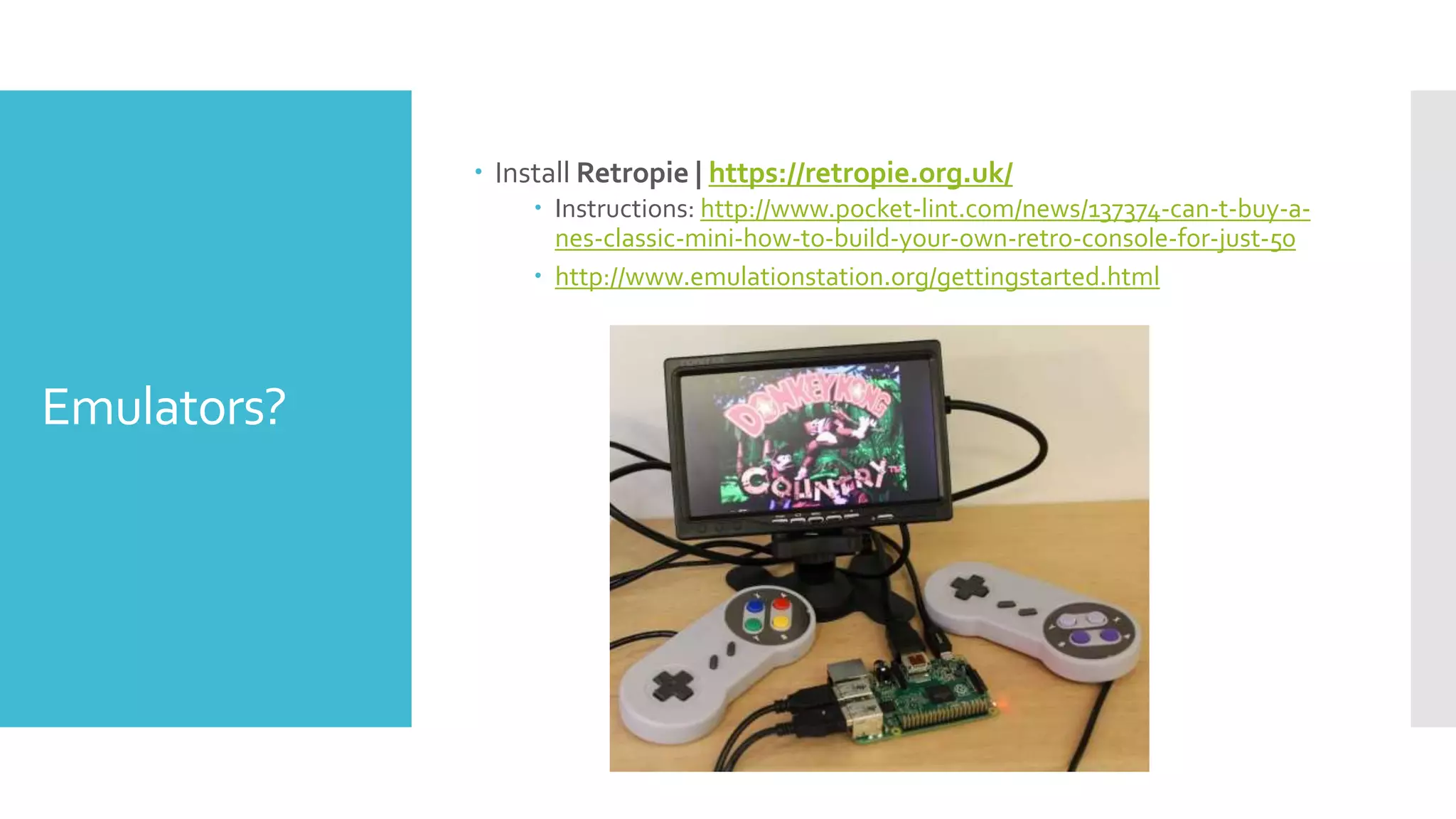 Emulators?
 Install Retropie | https://retropie.org.uk/
 Instructions: http://www.pocket-lint.com/news/137374-can-t-buy-a-
nes-classic-mini-how-to-build-your-own-retro-console-for-just-50
 http://www.emulationstation.org/gettingstarted.html
 