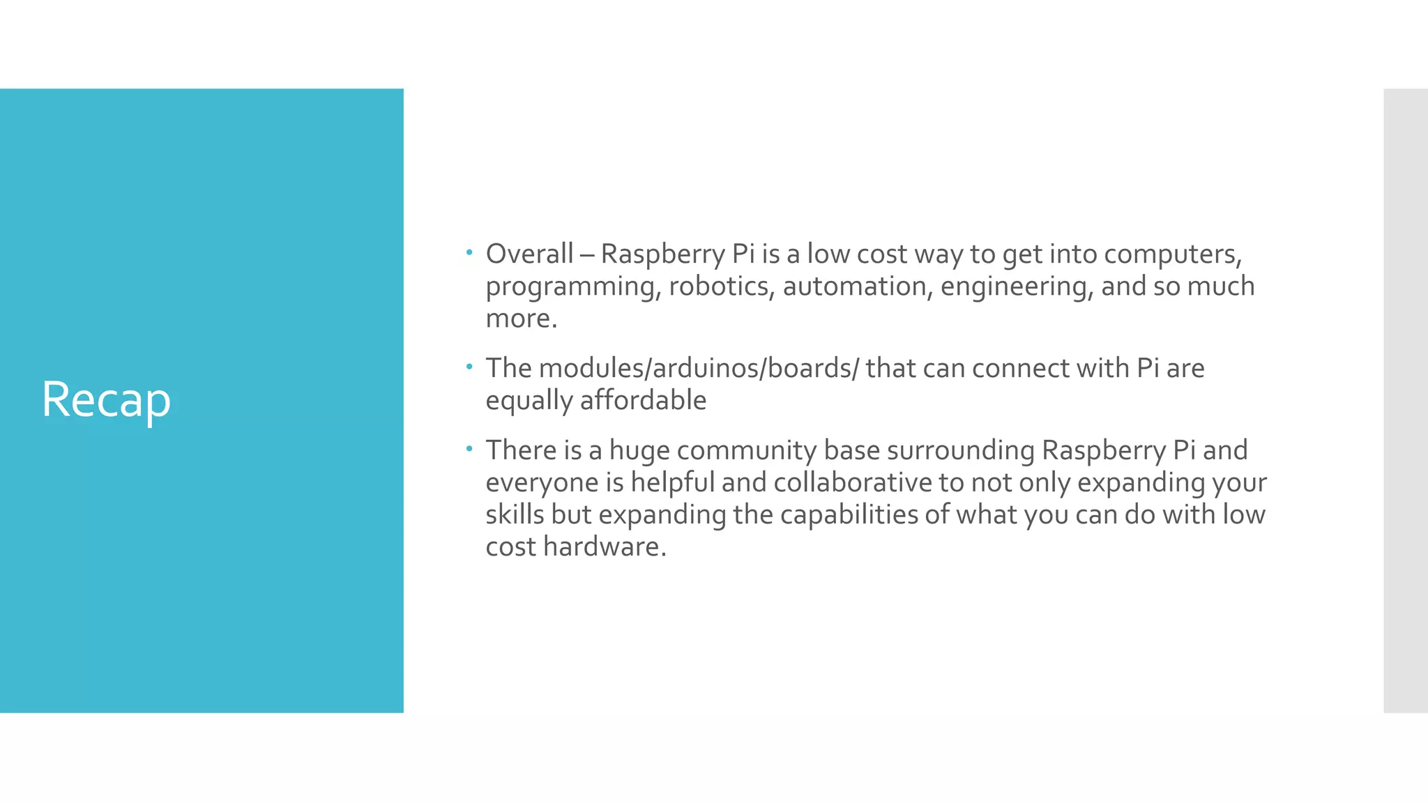 Recap
 Overall – Raspberry Pi is a low cost way to get into computers,
programming, robotics, automation, engineering, and so much
more.
 The modules/arduinos/boards/ that can connect with Pi are
equally affordable
 There is a huge community base surrounding Raspberry Pi and
everyone is helpful and collaborative to not only expanding your
skills but expanding the capabilities of what you can do with low
cost hardware.
 