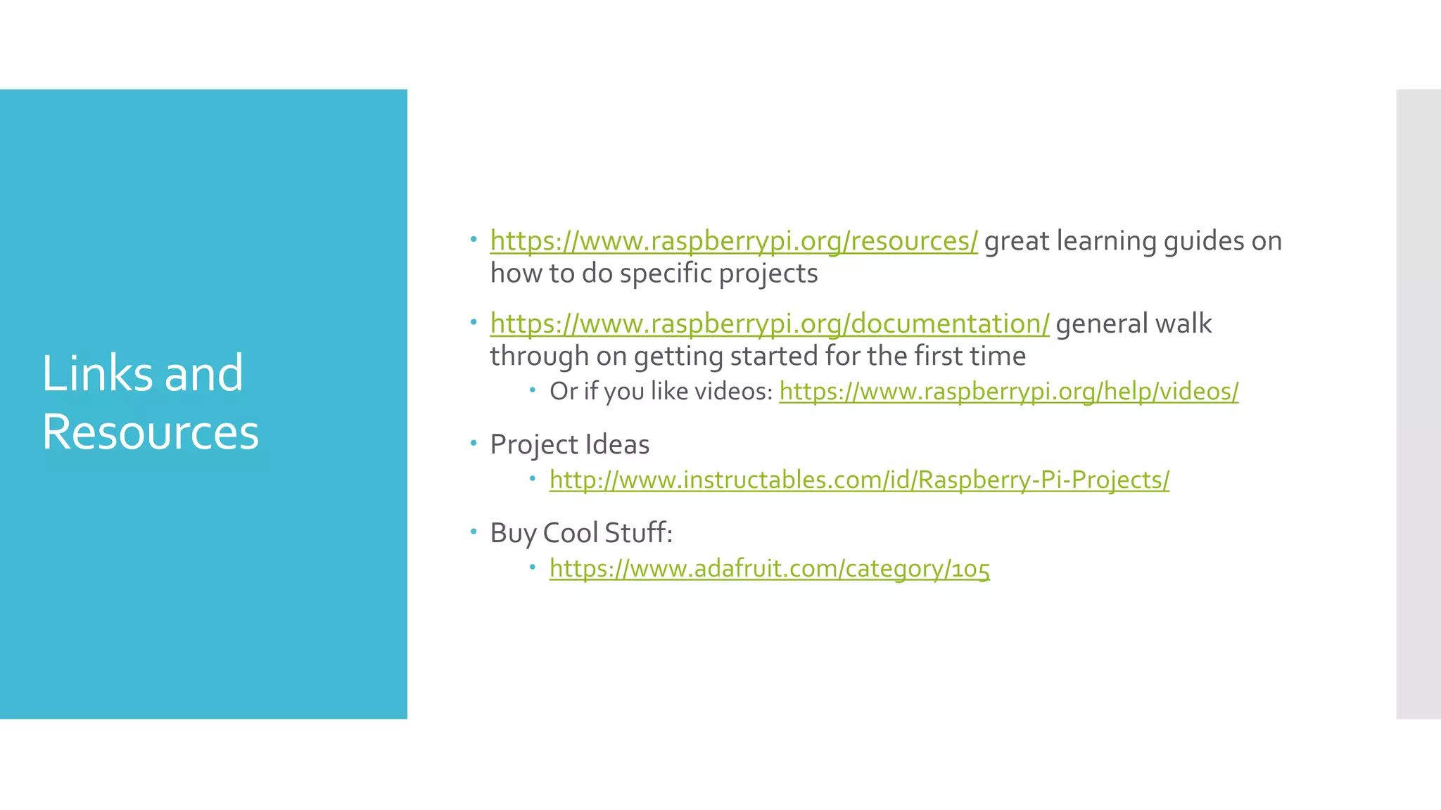 Links and
Resources
 https://www.raspberrypi.org/resources/ great learning guides on
how to do specific projects
 https://www.raspberrypi.org/documentation/ general walk
through on getting started for the first time
 Or if you like videos: https://www.raspberrypi.org/help/videos/
 Project Ideas
 http://www.instructables.com/id/Raspberry-Pi-Projects/
 Buy Cool Stuff:
 https://www.adafruit.com/category/105
 