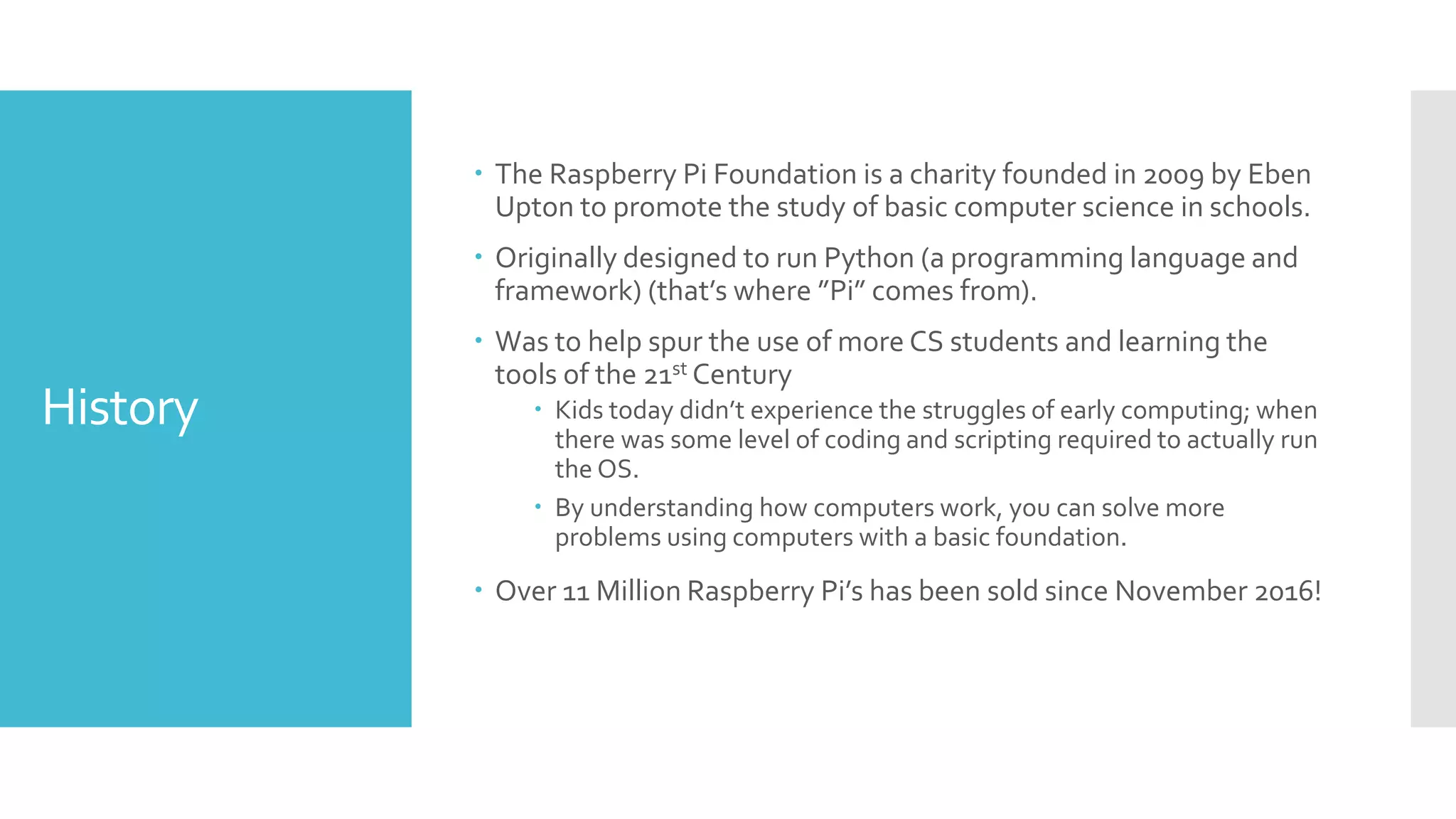 History
 The Raspberry Pi Foundation is a charity founded in 2009 by Eben
Upton to promote the study of basic computer science in schools.
 Originally designed to run Python (a programming language and
framework) (that’s where ”Pi” comes from).
 Was to help spur the use of more CS students and learning the
tools of the 21st Century
 Kids today didn’t experience the struggles of early computing; when
there was some level of coding and scripting required to actually run
the OS.
 By understanding how computers work, you can solve more
problems using computers with a basic foundation.
 Over 11 Million Raspberry Pi’s has been sold since November 2016!
 
