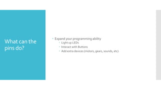 What can the
pins do?
 Expand your programming ability
 Light up LEDs
 Interact with Buttons
 Add extra devices (motors, gears, sounds, etc)
 