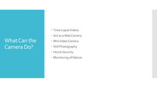 WhatCan the
Camera Do?
 Time-LapseVideos
 Act as aWeb Camera
 MiniVideo Camera
 Still Photography
 Home Security
 Monitoring of Nature
 