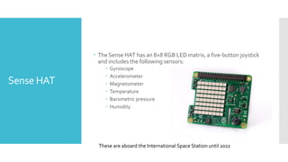 Sense HAT
 The Sense HAT has an 8×8 RGB LED matrix, a five-button joystick
and includes the following sensors:
 Gyroscope
 Accelerometer
 Magnetometer
 Temperature
 Barometric pressure
 Humidity
These are aboard the International Space Station until 2022
 