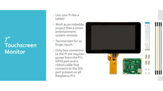 7”
Touchscreen
Monitor
 Use your Pi like a
tablet!
 Work as an imbedded
project (like a smart
entertainment
system remote)
 Touchscreen for 10
finger touch.
 Only two connections
to the Pi are required;
power from the Pi’s
GPIO port and a
ribbon cable that
connects to the DSI
port present on all
Raspberry Pi’s
 