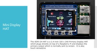 Mini Display
HAT
The 4DPI-24-HAT is a 2.4-inch 320 x 240 Primary Display HAT
which plugs directly on top of a Raspberry Pi and displays the
primary output which is normally sent to screen. It is also
touch sensastive
 