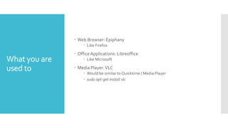 What you are
used to
 Web Browser: Epiphany
 Like Firefox
 Office Applications: Libreoffice
 Like Microsoft
 Media Player:VLC
 Would be similar to Quicktime / Media Player
 sudo apt-get install vlc
 