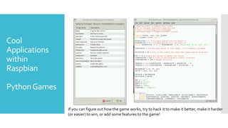 Cool
Applications
within
Raspbian
PythonGames
If you can figure out how the game works, try to hack it to make it better, make it harder
(or easier) to win, or add some features to the game!
 