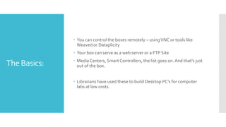 The Basics:
 You can control the boxes remotely – usingVNC or tools like
Weaved or Dataplicity
 Your box can serve as a web server or a FTP Site
 Media Centers, Smart Controllers, the list goes on.And that’s just
out of the box.
 Librarians have used these to build Desktop PC’s for computer
labs at low costs.
 