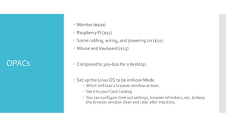 OPACs
 Monitor ($100)
 Raspberry Pi ($35)
 Some cabling, wiring, and powering on ($10)
 Mouse and Keyboard ($25)
 Compared to 300-600 for a desktop.
 Set up the LinuxOS to be in Kiosk Mode
 Which will load a browser window at boot.
 Set it to your Card Catalog
 You can configure time out settings, browser refreshers, etc. to keep
the browser window clean and clear after inactivity.
 