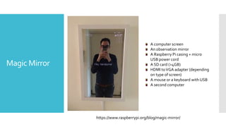 Magic Mirror
https://www.raspberrypi.org/blog/magic-mirror/
A computer screen
An observation mirror
A Raspberry Pi casing + micro
USB power cord
A SD card (>4GB)
HDMI toVGA adapter (depending
on type of screen)
A mouse or a keyboard with USB
A second computer
 