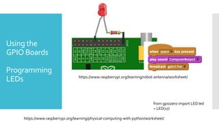 Using the
GPIO Boards
Programming
LEDs https://www.raspberrypi.org/learning/robot-antenna/worksheet/
from gpiozero import LED led
= LED(17)
https://www.raspberrypi.org/learning/physical-computing-with-python/worksheet/
 