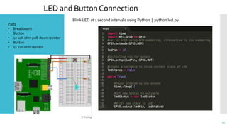 LED and ButtonConnection
55
Parts
• Breadboard
• Button
• 1x 10K ohm pull-down resistor
• Button
• 1x 220 ohm resistor
Blink LED at 1 second intervals using Python | python led.py
 
