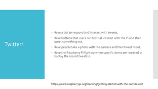 Twitter!
 Have a bot to respond and interact with tweets.
 Have buttons that users can hit that interact with the Pi and then
tweet something out.
 Have people take a photo with the camera and then tweet it out.
 Have the Raspberry Pi light up when specific items are tweeted or
display the recent tweet(s).
https://www.raspberrypi.org/learning/getting-started-with-the-twitter-api/
 