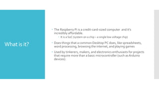 What is it?
 The Raspberry Pi is a credit-card-sized computer and it’s
incredibly affordable.
 It is a SoC (system on a chip – a single low voltage chip)
 Does things that a common Desktop PC does, like spreadsheets,
word processing, browsing the internet, and playing games
 Used by tinkerers, makers, and electronics enthusiasts for projects
that require more than a basic microcontroller (such asArduino
devices).
 