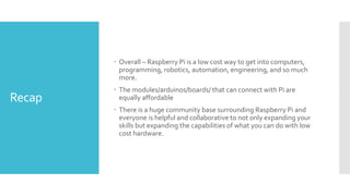 Recap
 Overall – Raspberry Pi is a low cost way to get into computers,
programming, robotics, automation, engineering, and so much
more.
 The modules/arduinos/boards/ that can connect with Pi are
equally affordable
 There is a huge community base surrounding Raspberry Pi and
everyone is helpful and collaborative to not only expanding your
skills but expanding the capabilities of what you can do with low
cost hardware.
 