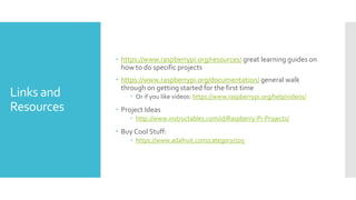 Links and
Resources
 https://www.raspberrypi.org/resources/ great learning guides on
how to do specific projects
 https://www.raspberrypi.org/documentation/ general walk
through on getting started for the first time
 Or if you like videos: https://www.raspberrypi.org/help/videos/
 Project Ideas
 http://www.instructables.com/id/Raspberry-Pi-Projects/
 Buy Cool Stuff:
 https://www.adafruit.com/category/105
 