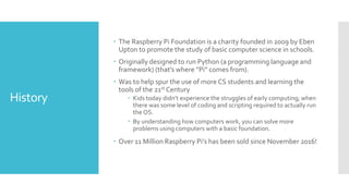 History
 The Raspberry Pi Foundation is a charity founded in 2009 by Eben
Upton to promote the study of basic computer science in schools.
 Originally designed to run Python (a programming language and
framework) (that’s where ”Pi” comes from).
 Was to help spur the use of more CS students and learning the
tools of the 21st Century
 Kids today didn’t experience the struggles of early computing; when
there was some level of coding and scripting required to actually run
the OS.
 By understanding how computers work, you can solve more
problems using computers with a basic foundation.
 Over 11 Million Raspberry Pi’s has been sold since November 2016!
 
