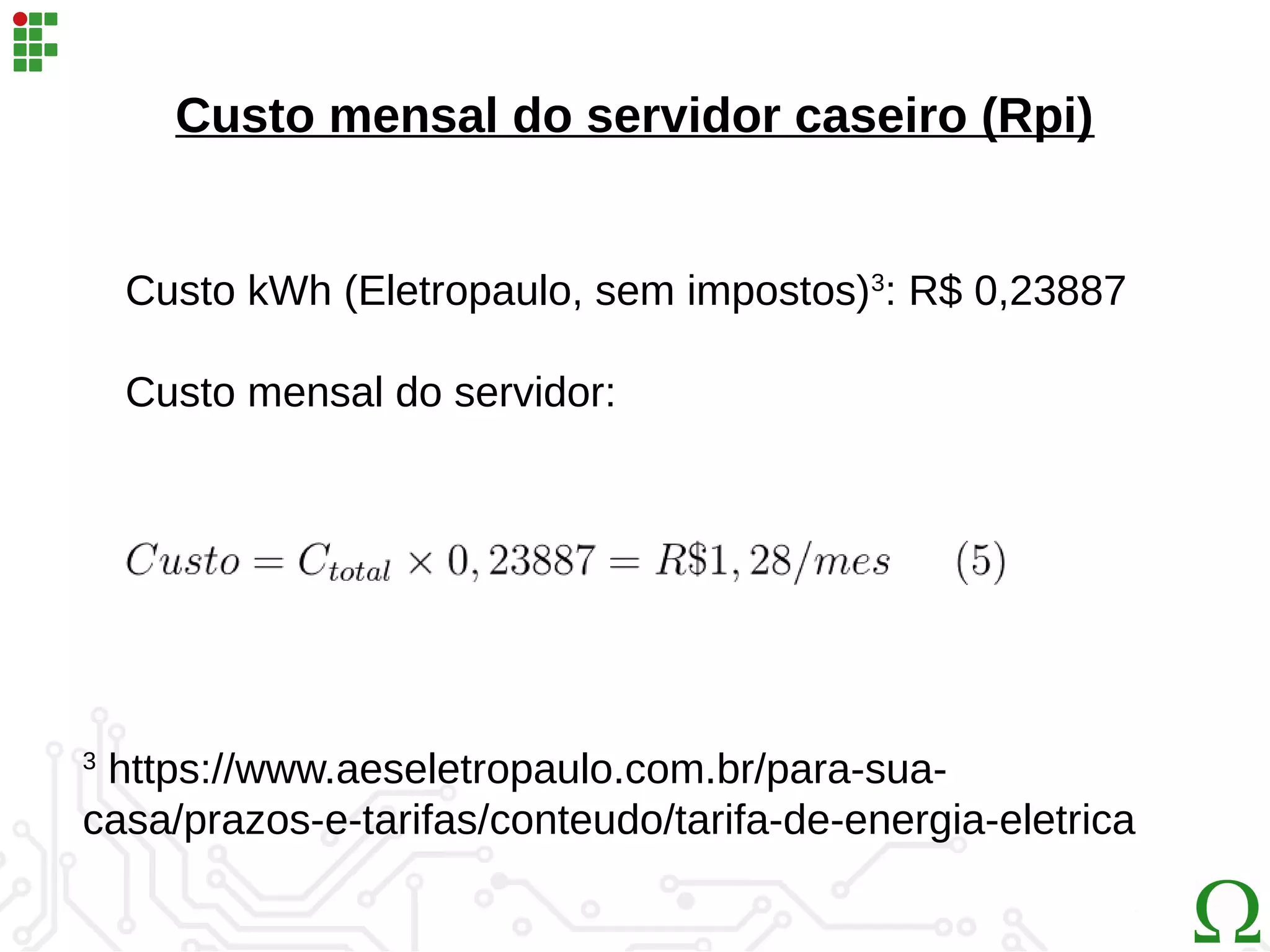 Custo mensal do servidor caseiro (Rpi)
3
https://www.aeseletropaulo.com.br/para-sua-
casa/prazos-e-tarifas/conteudo/tarifa-de-energia-eletrica
Custo kWh (Eletropaulo, sem impostos)3
: R$ 0,23887
Custo mensal do servidor:
 