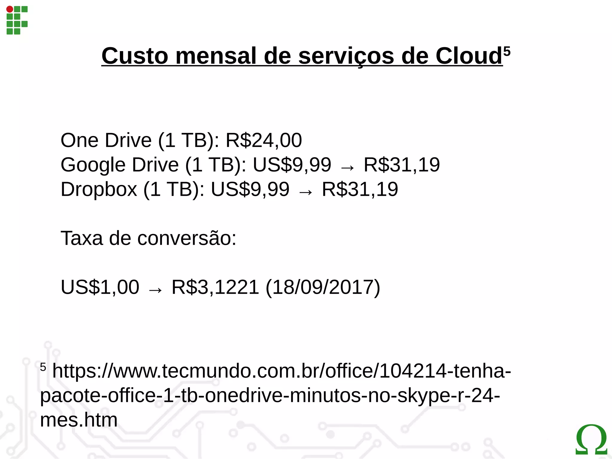 Custo mensal de serviços de Cloud5
5
https://www.tecmundo.com.br/office/104214-tenha-
pacote-office-1-tb-onedrive-minutos-no-skype-r-24-
mes.htm
One Drive (1 TB): R$24,00
Google Drive (1 TB): US$9,99 → R$31,19
Dropbox (1 TB): US$9,99 → R$31,19
Taxa de conversão:
US$1,00 → R$3,1221 (18/09/2017)
 