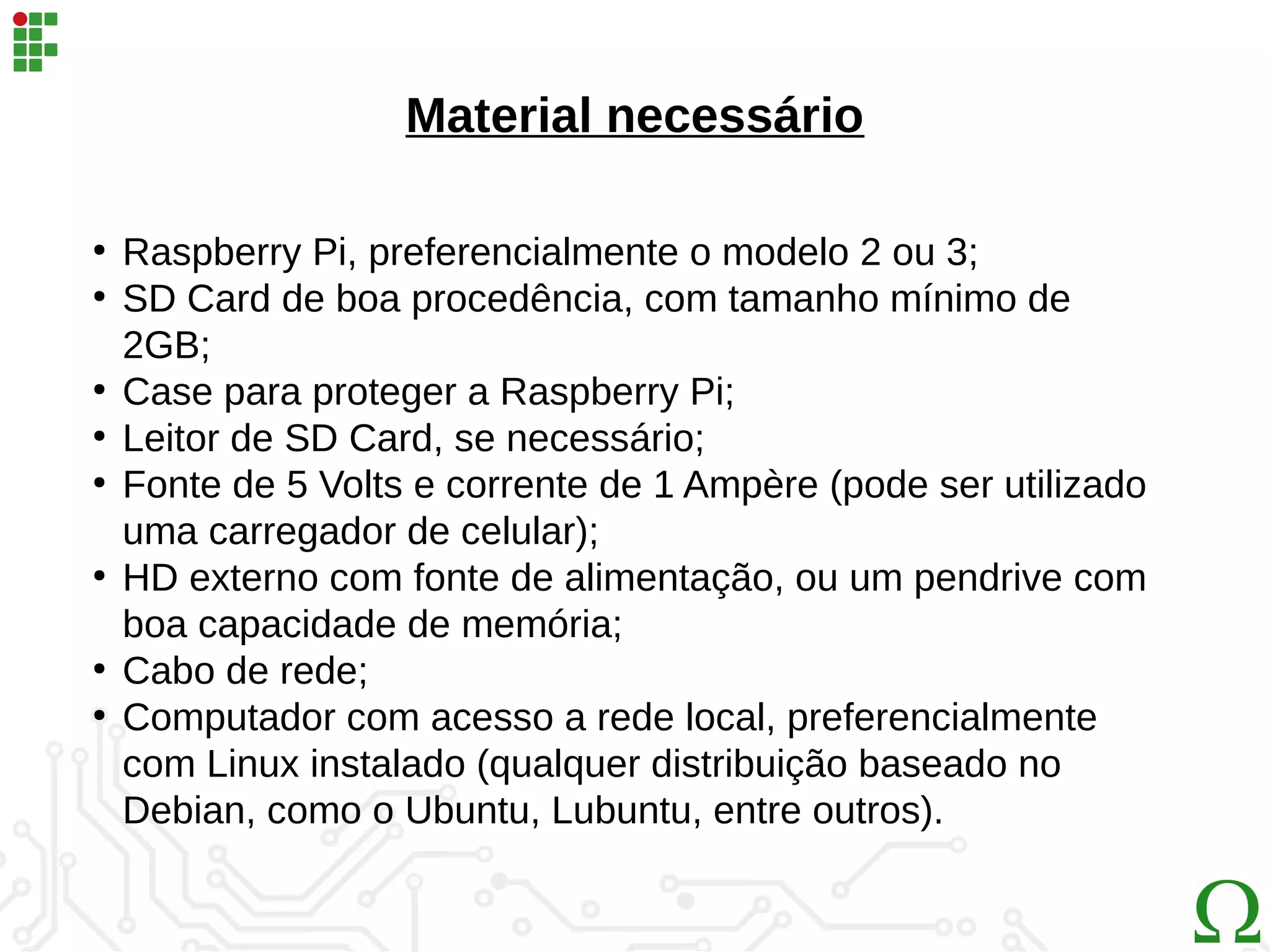 Material necessário
●
Raspberry Pi, preferencialmente o modelo 2 ou 3;
●
SD Card de boa procedência, com tamanho mínimo de
2GB;
●
Case para proteger a Raspberry Pi;
●
Leitor de SD Card, se necessário;
●
Fonte de 5 Volts e corrente de 1 Ampère (pode ser utilizado
uma carregador de celular);
●
HD externo com fonte de alimentação, ou um pendrive com
boa capacidade de memória;
●
Cabo de rede;
●
Computador com acesso a rede local, preferencialmente
com Linux instalado (qualquer distribuição baseado no
Debian, como o Ubuntu, Lubuntu, entre outros).
 