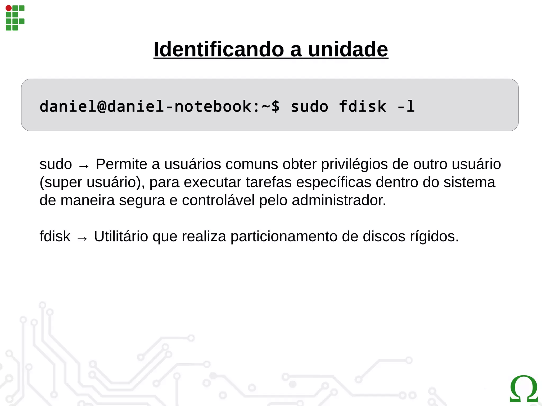 daniel@daniel-notebook:~$ sudo fdisk -l
Identificando a unidade
sudo → Permite a usuários comuns obter privilégios de outro usuário
(super usuário), para executar tarefas específicas dentro do sistema
de maneira segura e controlável pelo administrador.
fdisk → Utilitário que realiza particionamento de discos rígidos.
 