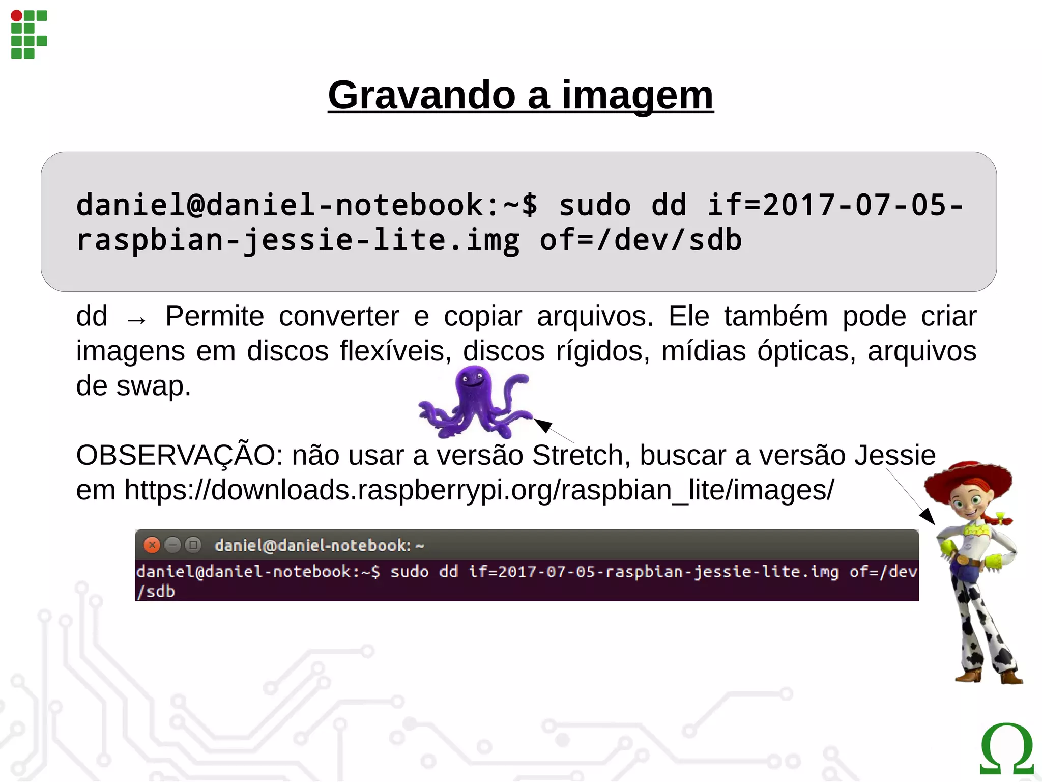 daniel@daniel-notebook:~$ sudo dd if=2017-07-05-
raspbian-jessie-lite.img of=/dev/sdb
Gravando a imagem
dd → Permite converter e copiar arquivos. Ele também pode criar
imagens em discos flexíveis, discos rígidos, mídias ópticas, arquivos
de swap.
OBSERVAÇÃO: não usar a versão Stretch, buscar a versão Jessie
em https://downloads.raspberrypi.org/raspbian_lite/images/
 