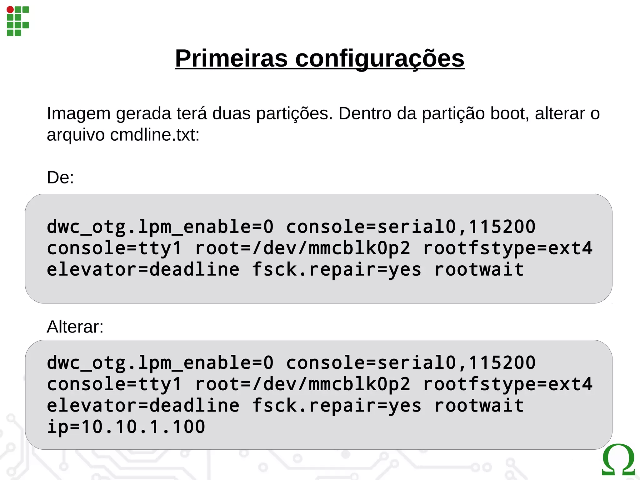 dwc_otg.lpm_enable=0 console=serial0,115200
console=tty1 root=/dev/mmcblk0p2 rootfstype=ext4
elevator=deadline fsck.repair=yes rootwait
Primeiras configurações
Imagem gerada terá duas partições. Dentro da partição boot, alterar o
arquivo cmdline.txt:
De:
Alterar:
dwc_otg.lpm_enable=0 console=serial0,115200
console=tty1 root=/dev/mmcblk0p2 rootfstype=ext4
elevator=deadline fsck.repair=yes rootwait
ip=10.10.1.100
 