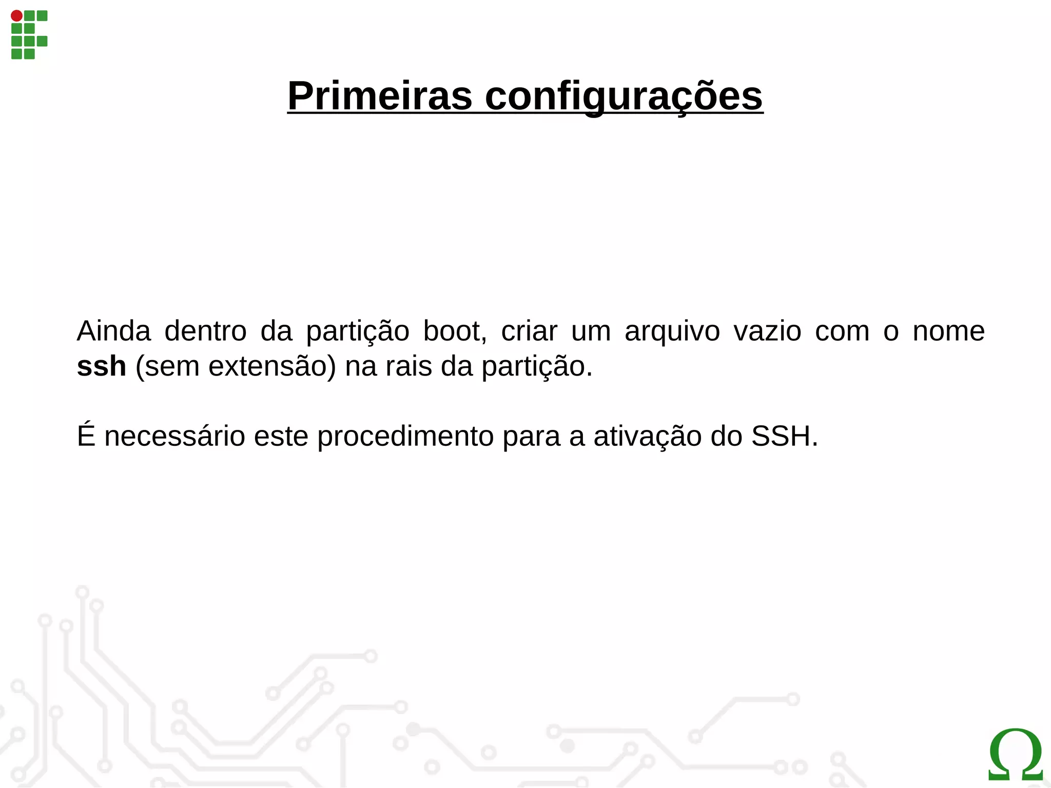 Primeiras configurações
Ainda dentro da partição boot, criar um arquivo vazio com o nome
ssh (sem extensão) na rais da partição.
É necessário este procedimento para a ativação do SSH.
 