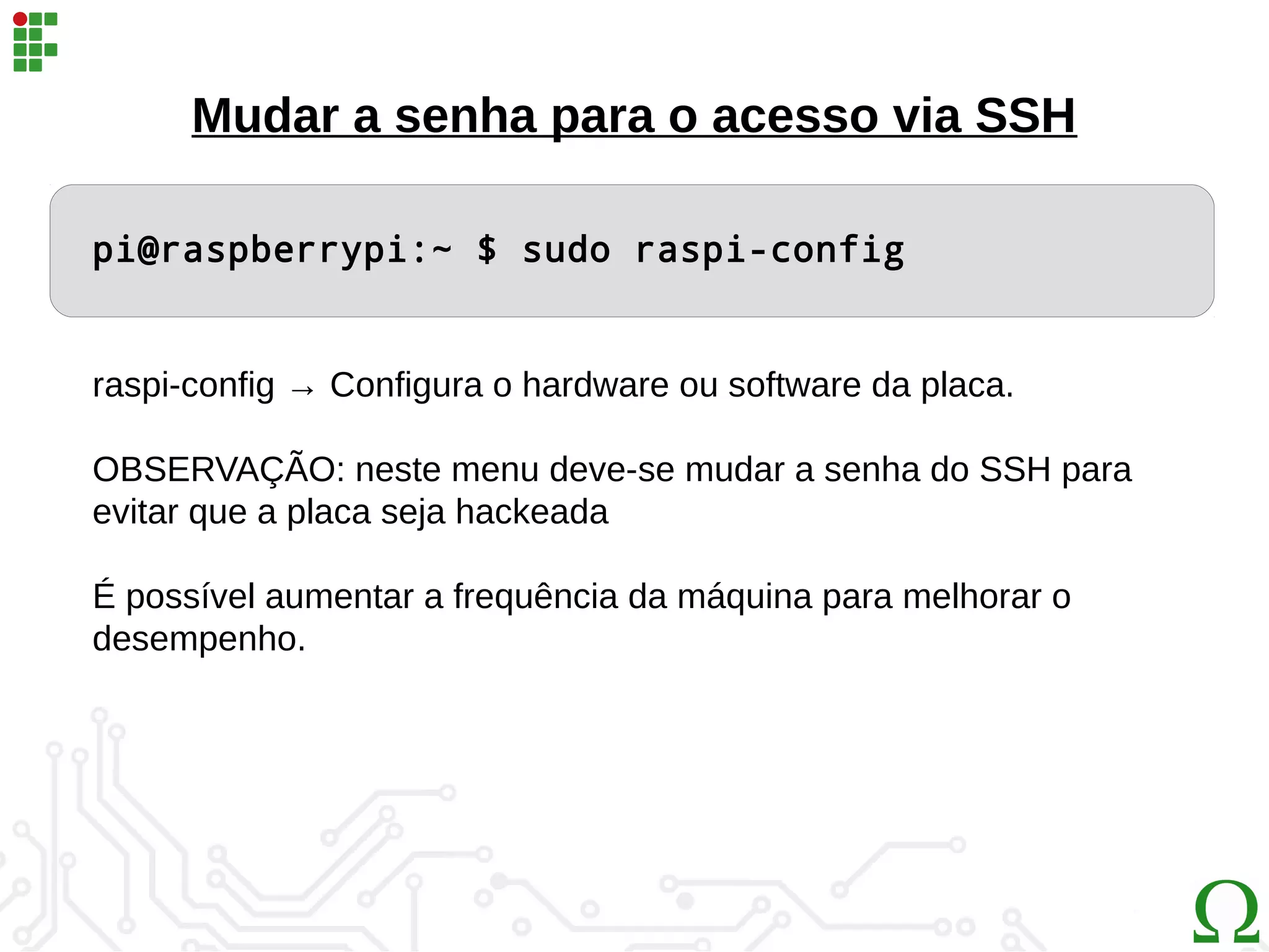 Mudar a senha para o acesso via SSH
pi@raspberrypi:~ $ sudo raspi-config
raspi-config → Configura o hardware ou software da placa.
OBSERVAÇÃO: neste menu deve-se mudar a senha do SSH para
evitar que a placa seja hackeada
É possível aumentar a frequência da máquina para melhorar o
desempenho.
 