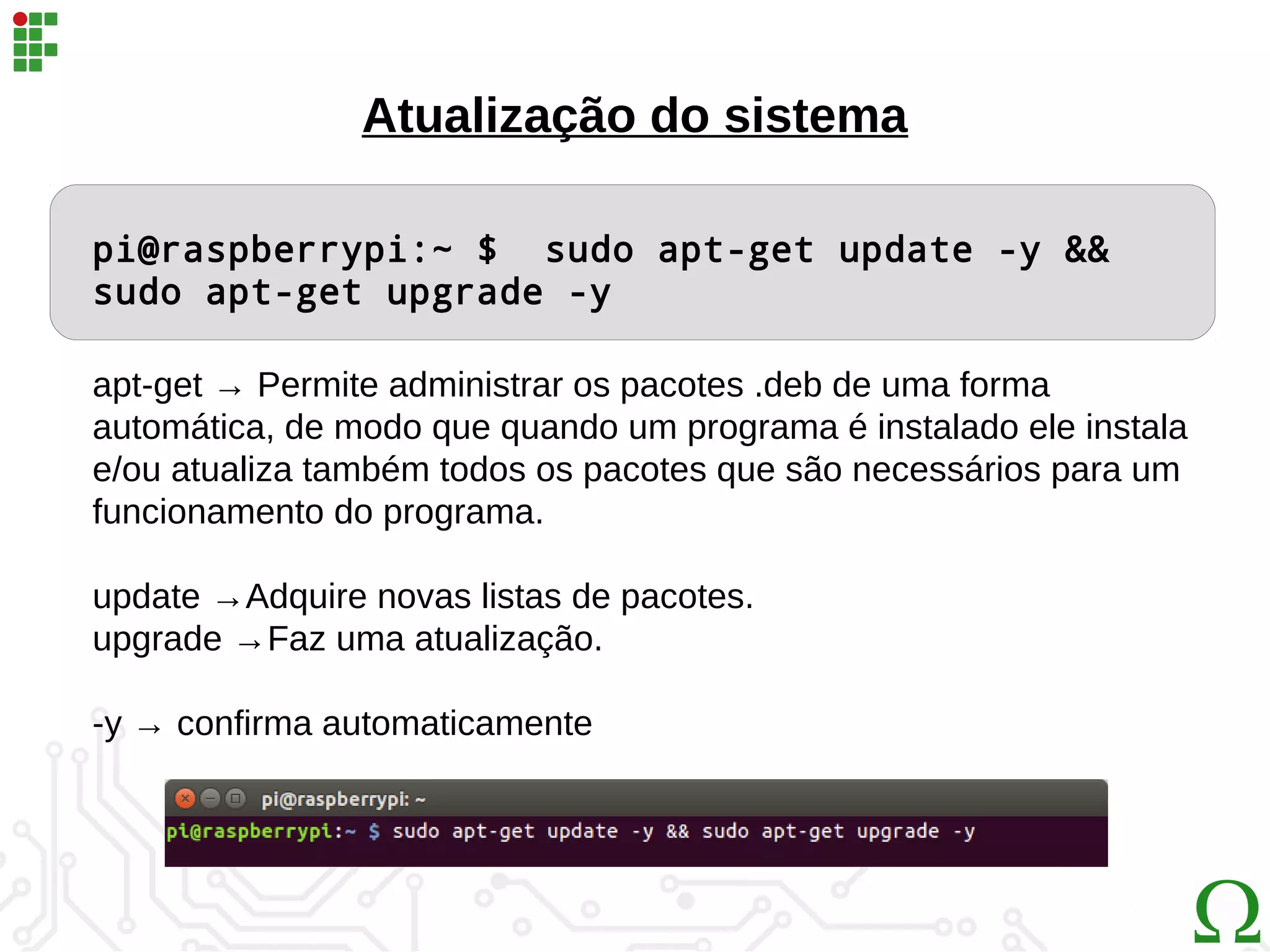 pi@raspberrypi:~ $ sudo apt-get update -y &&
sudo apt-get upgrade -y
apt-get → Permite administrar os pacotes .deb de uma forma
automática, de modo que quando um programa é instalado ele instala
e/ou atualiza também todos os pacotes que são necessários para um
funcionamento do programa.
update →Adquire novas listas de pacotes.
upgrade →Faz uma atualização.
-y → confirma automaticamente
Atualização do sistema
 