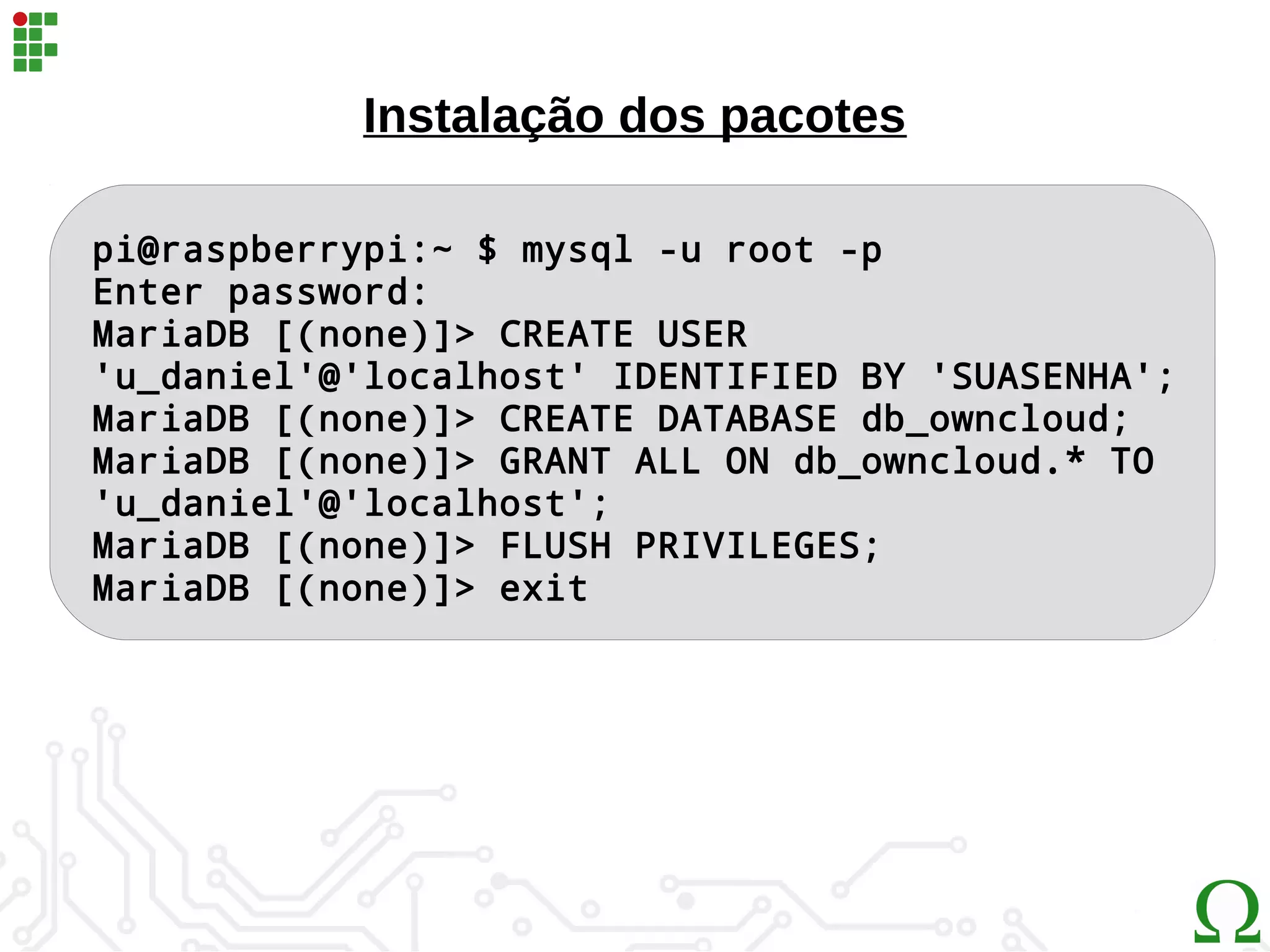 pi@raspberrypi:~ $ mysql -u root -p
Enter password:
MariaDB [(none)]> CREATE USER
'u_daniel'@'localhost' IDENTIFIED BY 'SUASENHA';
MariaDB [(none)]> CREATE DATABASE db_owncloud;
MariaDB [(none)]> GRANT ALL ON db_owncloud.* TO
'u_daniel'@'localhost';
MariaDB [(none)]> FLUSH PRIVILEGES;
MariaDB [(none)]> exit
Instalação dos pacotes
 