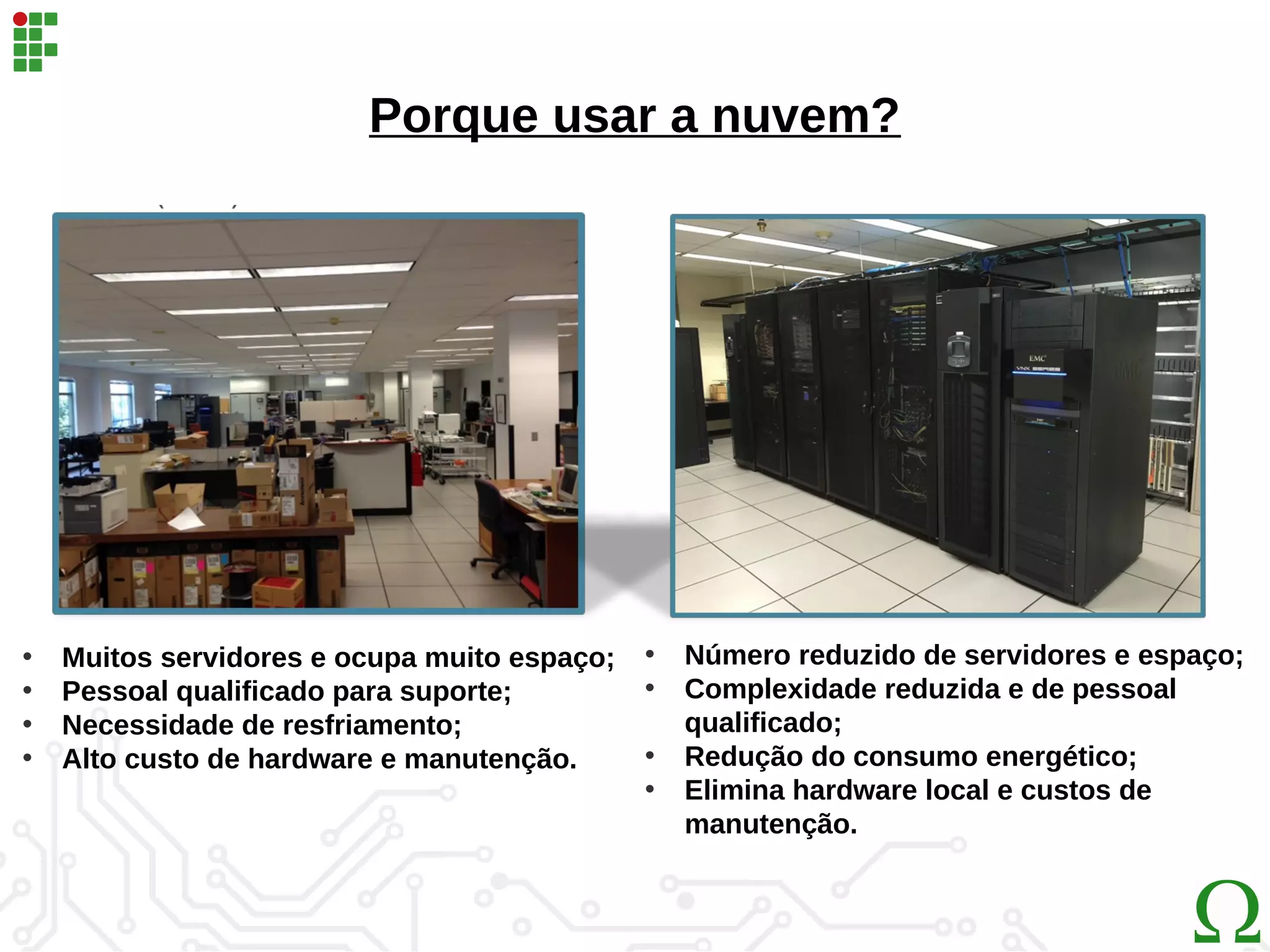 Porque usar a nuvem?
• Muitos servidores e ocupa muito espaço;
• Pessoal qualificado para suporte;
• Necessidade de resfriamento;
• Alto custo de hardware e manutenção.
• Número reduzido de servidores e espaço;
• Complexidade reduzida e de pessoal
qualificado;
• Redução do consumo energético;
• Elimina hardware local e custos de
manutenção.
 