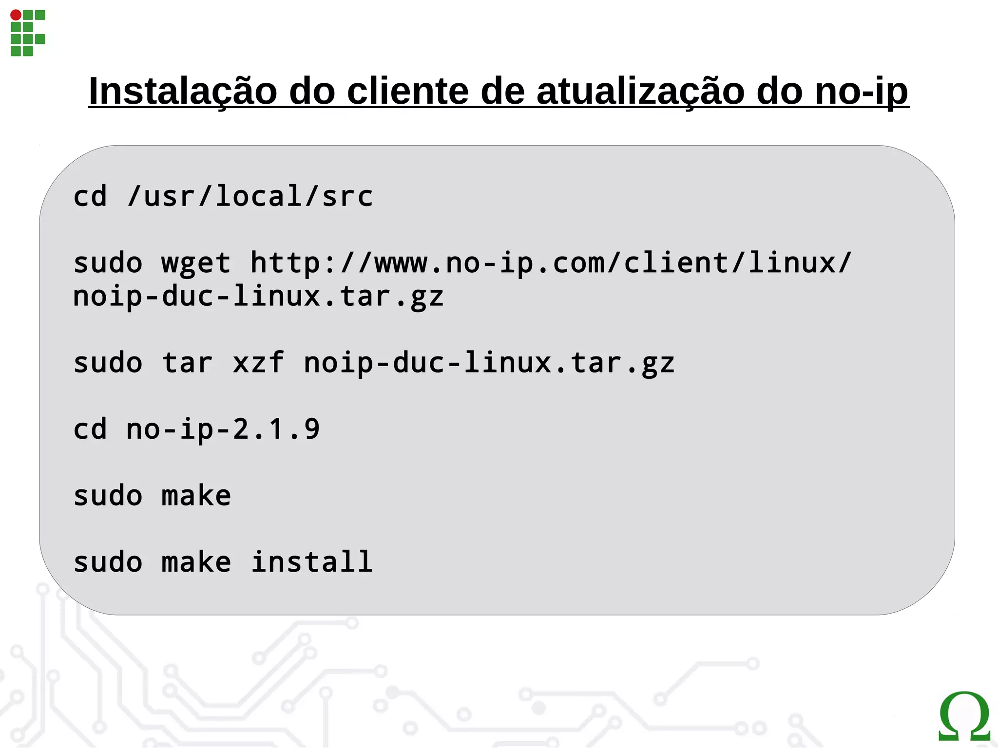 Instalação do cliente de atualização do no-ip
cd /usr/local/src
sudo wget http://www.no-ip.com/client/linux/
noip-duc-linux.tar.gz
sudo tar xzf noip-duc-linux.tar.gz
cd no-ip-2.1.9
sudo make
sudo make install
 