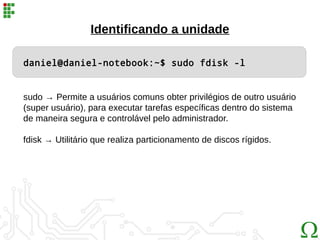 daniel@daniel-notebook:~$ sudo fdisk -l
Identificando a unidade
sudo → Permite a usuários comuns obter privilégios de outro usuário
(super usuário), para executar tarefas específicas dentro do sistema
de maneira segura e controlável pelo administrador.
fdisk → Utilitário que realiza particionamento de discos rígidos.
 