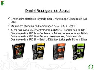 Daniel Rodrigues de Sousa
 Engenheiro eletricista formado pela Universidade Cruzeiro do Sul –
2001
 Mestre em Ciências da Computação pela UFABC - 2016
 Autor dos livros Microcontroladores ARM7 – O poder dos 32 bits,
Desbravando o PIC24 – Conheça os Microcontroladores de 16 bits,
Desbravando o PIC18 – Recursos Avançados, Desbravando o
Desbravando o PIC18 – Ensino Didático, todos pela Editora Érica
 