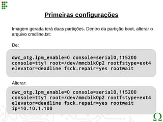 dwc_otg.lpm_enable=0 console=serial0,115200
console=tty1 root=/dev/mmcblk0p2 rootfstype=ext4
elevator=deadline fsck.repair=yes rootwait
Primeiras configurações
Imagem gerada terá duas partições. Dentro da partição boot, alterar o
arquivo cmdline.txt:
De:
Alterar:
dwc_otg.lpm_enable=0 console=serial0,115200
console=tty1 root=/dev/mmcblk0p2 rootfstype=ext4
elevator=deadline fsck.repair=yes rootwait
ip=10.10.1.100
 