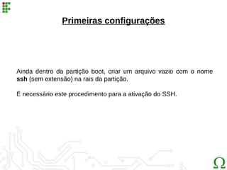 Primeiras configurações
Ainda dentro da partição boot, criar um arquivo vazio com o nome
ssh (sem extensão) na rais da partição.
É necessário este procedimento para a ativação do SSH.
 