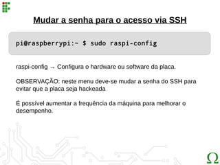 Mudar a senha para o acesso via SSH
pi@raspberrypi:~ $ sudo raspi-config
raspi-config → Configura o hardware ou software da placa.
OBSERVAÇÃO: neste menu deve-se mudar a senha do SSH para
evitar que a placa seja hackeada
É possível aumentar a frequência da máquina para melhorar o
desempenho.
 