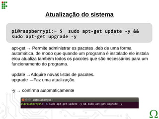 pi@raspberrypi:~ $ sudo apt-get update -y &&
sudo apt-get upgrade -y
apt-get → Permite administrar os pacotes .deb de uma forma
automática, de modo que quando um programa é instalado ele instala
e/ou atualiza também todos os pacotes que são necessários para um
funcionamento do programa.
update →Adquire novas listas de pacotes.
upgrade →Faz uma atualização.
-y → confirma automaticamente
Atualização do sistema
 