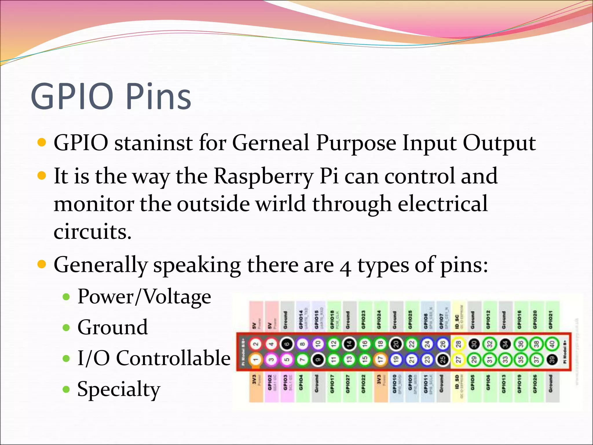 GPIO Pins
 GPIO staninst for Gerneal Purpose Input Output
 It is the way the Raspberry Pi can control and
monitor the outside wirld through electrical
circuits.
 Generally speaking there are 4 types of pins:
 Power/Voltage
 Ground
 I/O Controllable
 Specialty
 