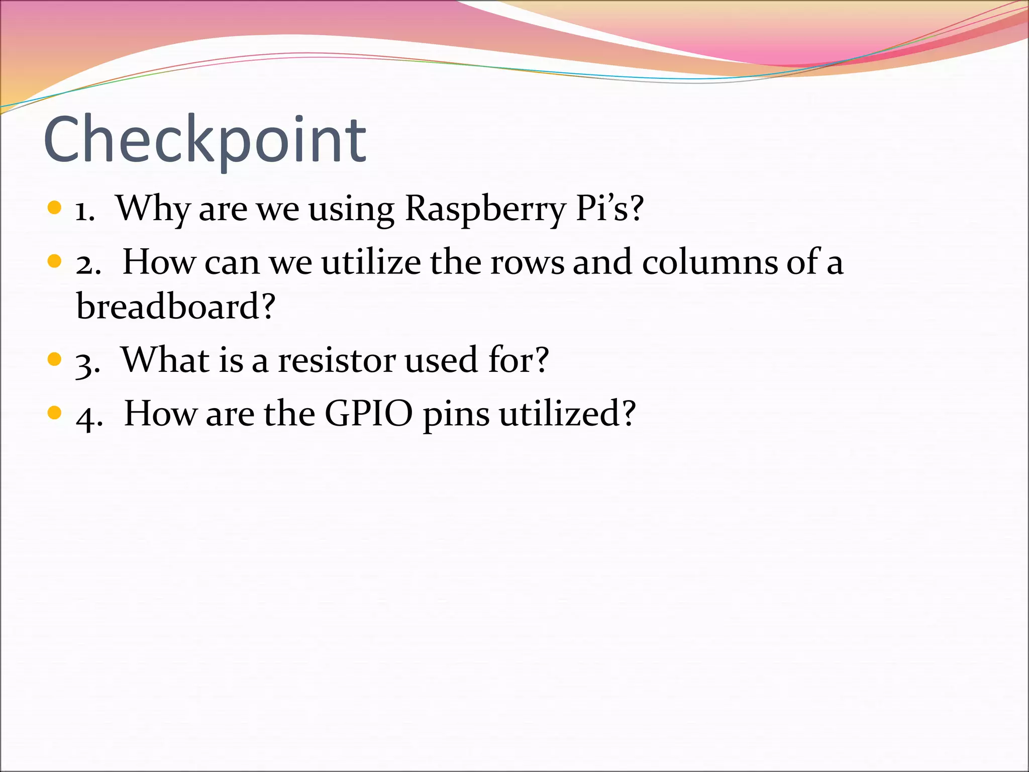 Checkpoint
 1. Why are we using Raspberry Pi’s?
 2. How can we utilize the rows and columns of a
breadboard?
 3. What is a resistor used for?
 4. How are the GPIO pins utilized?
 
